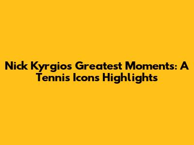 Nick Kyrgios' Greatest Moments: A Tennis Icon's Highlights