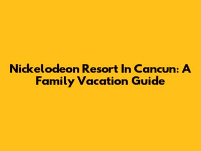 Nickelodeon Resort In Cancun: A Family Vacation Guide