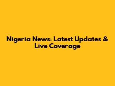Nigeria News: Latest Updates & Live Coverage