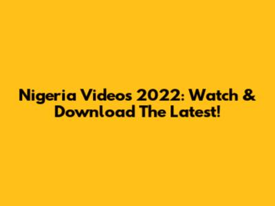 Nigeria Videos 2022: Watch & Download The Latest!
