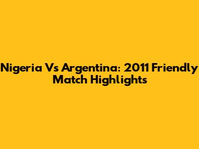 Nigeria Vs Argentina: 2011 Friendly Match Highlights
