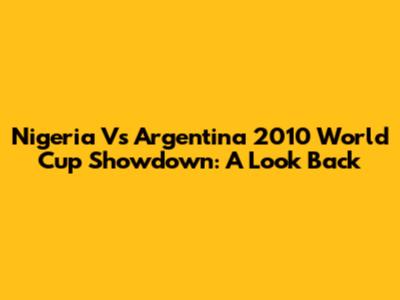 Nigeria Vs Argentina 2010 World Cup Showdown: A Look Back