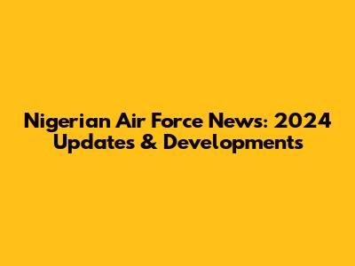 Nigerian Air Force News: 2024 Updates & Developments