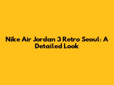 Nike Air Jordan 3 Retro Seoul: A Detailed Look