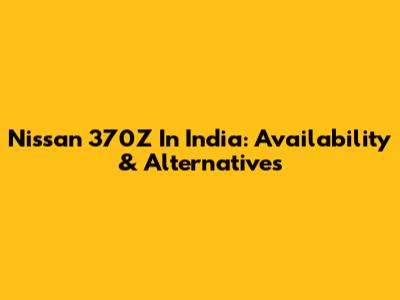 Nissan 370Z In India: Availability & Alternatives