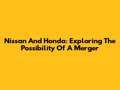 Nissan And Honda: Exploring The Possibility Of A Merger