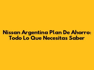 Nissan Argentina Plan De Ahorro: Todo Lo Que Necesitas Saber
