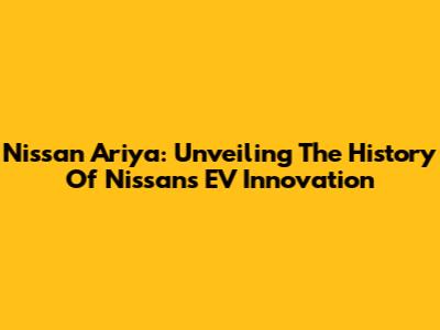 Nissan Ariya: Unveiling The History Of Nissan's EV Innovation