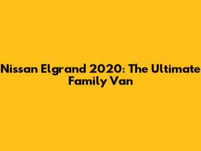 Nissan Elgrand 2020: The Ultimate Family Van