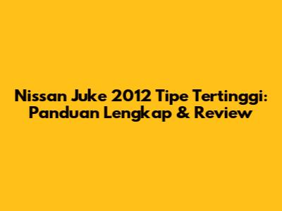 Nissan Juke 2012 Tipe Tertinggi: Panduan Lengkap & Review