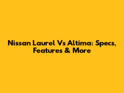 Nissan Laurel Vs Altima: Specs, Features & More