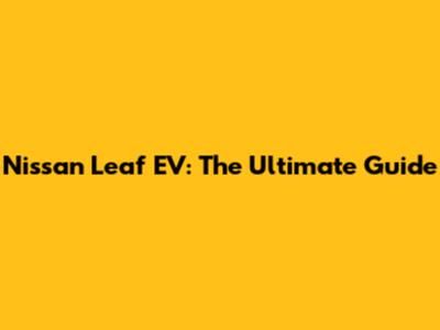 Nissan Leaf EV: The Ultimate Guide