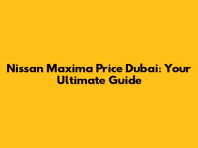 Nissan Maxima Price Dubai: Your Ultimate Guide