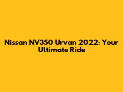 Nissan NV350 Urvan 2022: Your Ultimate Ride