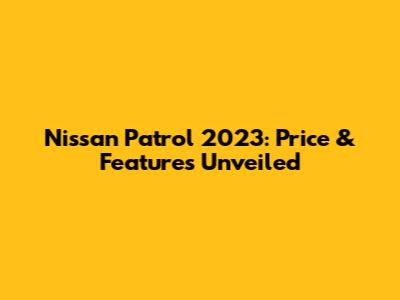 Nissan Patrol 2023: Price & Features Unveiled