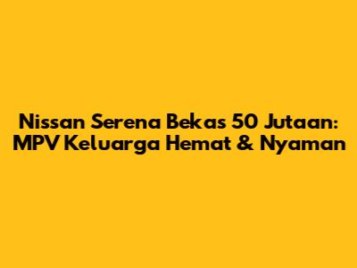 Nissan Serena Bekas 50 Jutaan: MPV Keluarga Hemat & Nyaman