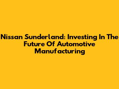 Nissan Sunderland: Investing In The Future Of Automotive Manufacturing