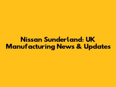 Nissan Sunderland: UK Manufacturing News & Updates