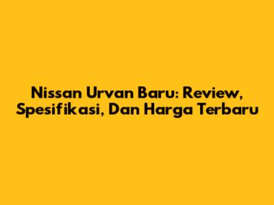 Nissan Urvan Baru: Review, Spesifikasi, Dan Harga Terbaru