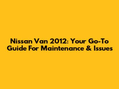 Nissan Van 2012: Your Go-To Guide For Maintenance & Issues