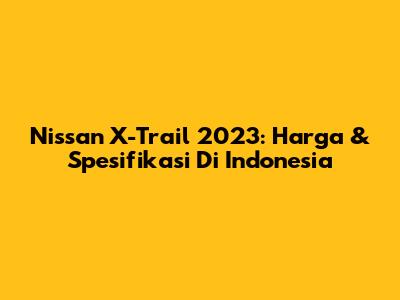 Nissan X-Trail 2023: Harga & Spesifikasi Di Indonesia