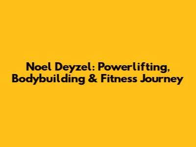 Noel Deyzel: Powerlifting, Bodybuilding & Fitness Journey