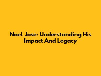Noel Jose: Understanding His Impact And Legacy