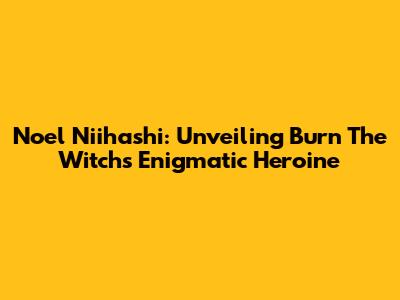 Noel Niihashi: Unveiling Burn The Witch's Enigmatic Heroine