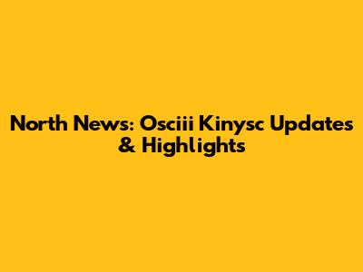 North News: Osciii Kinysc Updates & Highlights