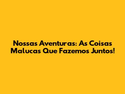 Nossas Aventuras: As Coisas Malucas Que Fazemos Juntos!