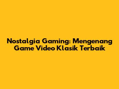 Nostalgia Gaming: Mengenang Game Video Klasik Terbaik