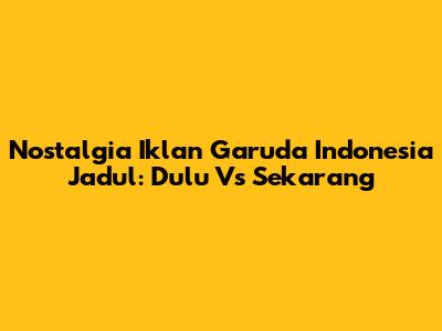 Nostalgia Iklan Garuda Indonesia Jadul: Dulu Vs Sekarang
