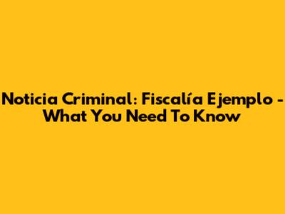 Noticia Criminal: Fiscalía Ejemplo - What You Need To Know