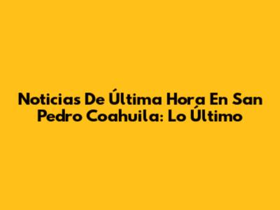 Noticias De Última Hora En San Pedro Coahuila: Lo Último