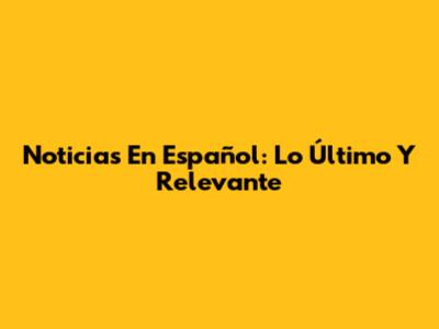 Noticias En Español: Lo Último Y Relevante