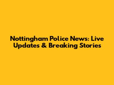 Nottingham Police News: Live Updates & Breaking Stories