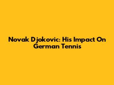 Novak Djokovic: His Impact On German Tennis