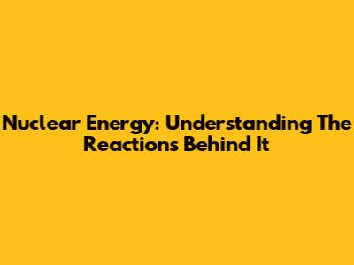 Nuclear Energy: Understanding The Reactions Behind It