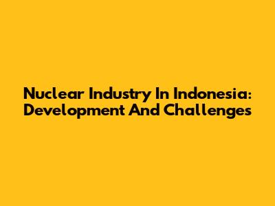 Nuclear Industry In Indonesia: Development And Challenges
