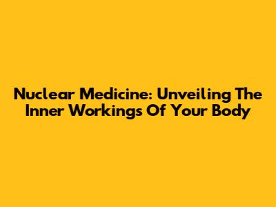 Nuclear Medicine: Unveiling The Inner Workings Of Your Body