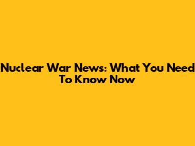 Nuclear War News: What You Need To Know Now
