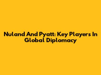 Nuland And Pyatt: Key Players In Global Diplomacy