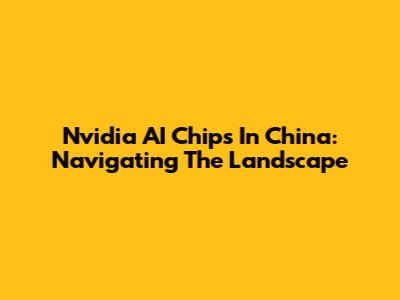 Nvidia AI Chips In China: Navigating The Landscape