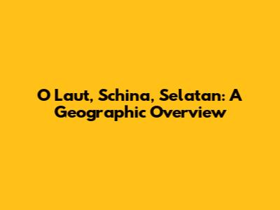 O Laut, Schina, Selatan: A Geographic Overview