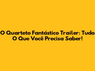 O Quarteto Fantástico Trailer: Tudo O Que Você Precisa Saber!