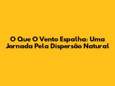 O Que O Vento Espalha: Uma Jornada Pela Dispersão Natural