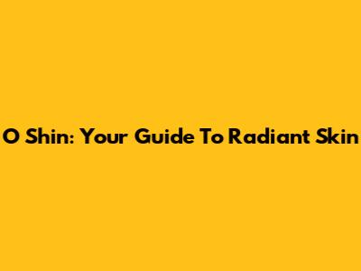 O Shin: Your Guide To Radiant Skin