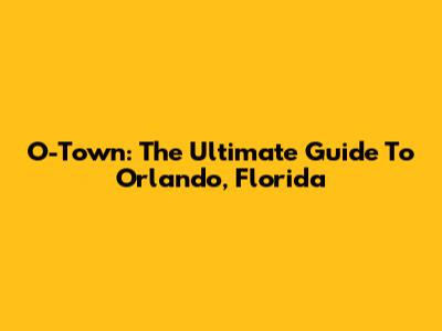 O-Town: The Ultimate Guide To Orlando, Florida