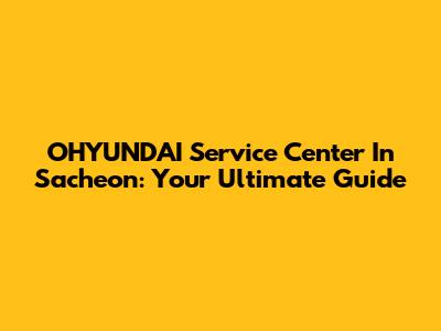 OHYUNDAI Service Center In Sacheon: Your Ultimate Guide