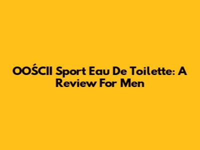OOŚCII Sport Eau De Toilette: A Review For Men